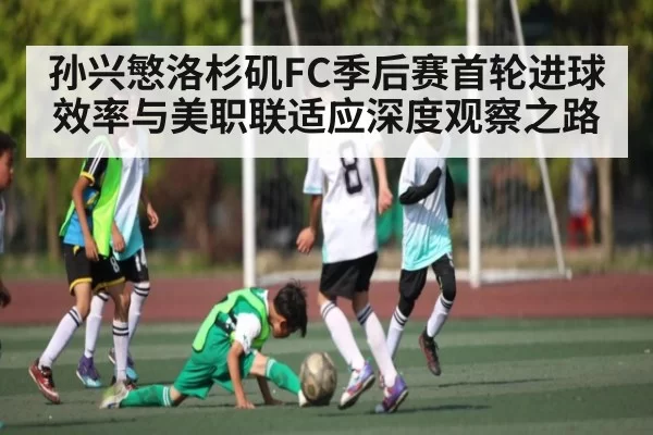 孙兴慜洛杉矶FC季后赛首轮进球效率与美职联适应深度观察之路