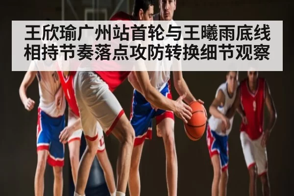 王欣瑜广州站首轮与王曦雨底线相持节奏落点攻防转换细节观察